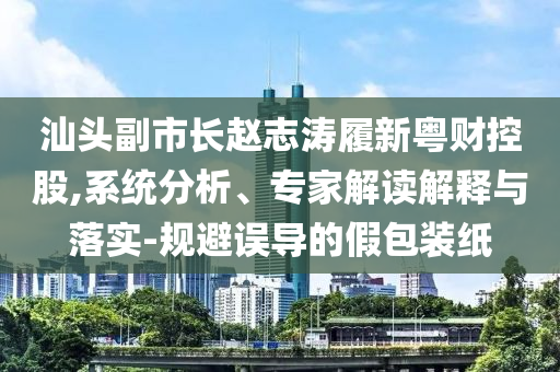 汕頭副市長(zhǎng)趙志濤履新粵財(cái)控股,系統(tǒng)分析、專家解讀解釋與落實(shí)-規(guī)避誤導(dǎo)的假包裝紙