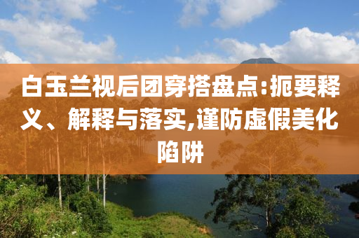 白玉蘭視后團(tuán)穿搭盤點(diǎn):扼要釋義、解釋與落實(shí),謹(jǐn)防虛假美化陷阱
