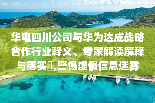 華電四川公司與華為達(dá)成戰(zhàn)略合作行業(yè)釋義、專家解讀解釋與落實(shí)?,警惕虛假信息迷霧