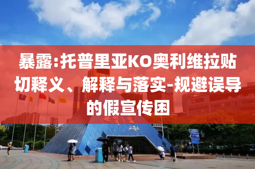 暴露:托普里亞KO奧利維拉貼切釋義、解釋與落實(shí)-規(guī)避誤導(dǎo)的假宣傳困