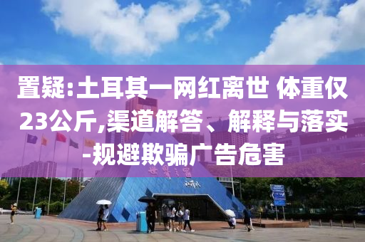 置疑:土耳其一網(wǎng)紅離世 體重僅23公斤,渠道解答、解釋與落實-規(guī)避欺騙廣告危害