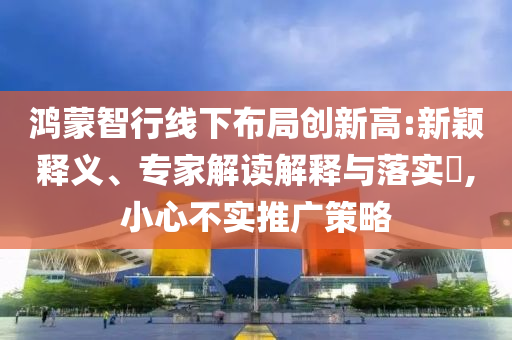 鴻蒙智行線下布局創(chuàng)新高:新穎釋義、專家解讀解釋與落實?,小心不實推廣策略