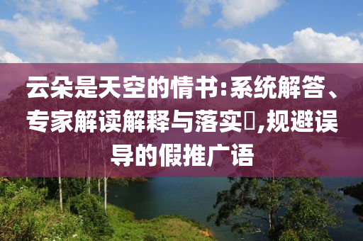 云朵是天空的情書:系統(tǒng)解答、專家解讀解釋與落實?,規(guī)避誤導(dǎo)的假推廣語