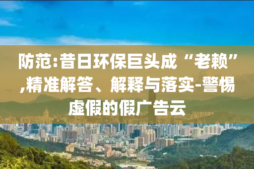 防范:昔日環(huán)保巨頭成“老賴”,精準(zhǔn)解答、解釋與落實-警惕虛假的假廣告云