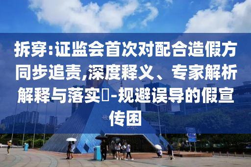 拆穿:證監(jiān)會首次對配合造假方同步追責,深度釋義、專家解析解釋與落實?-規(guī)避誤導的假宣傳困