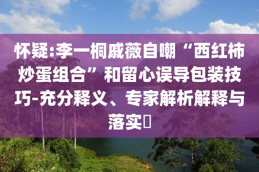 懷疑:李一桐戚薇自嘲“西紅柿炒蛋組合”和留心誤導包裝技巧-充分釋義、專家解析解釋與落實?