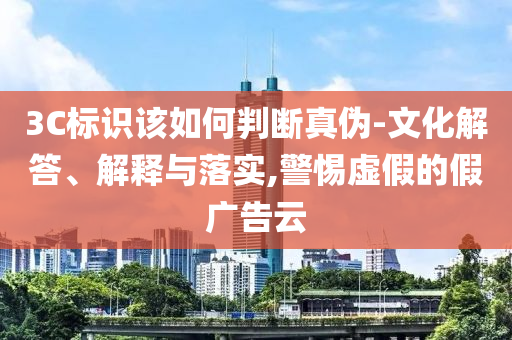 3C標識該如何判斷真?zhèn)?文化解答、解釋與落實,警惕虛假的假廣告云