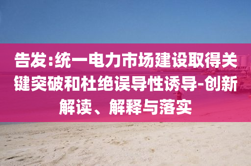 告發(fā):統(tǒng)一電力市場建設(shè)取得關(guān)鍵突破和杜絕誤導(dǎo)性誘導(dǎo)-創(chuàng)新解讀、解釋與落實