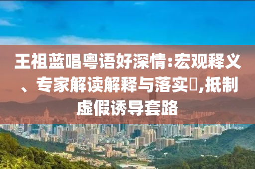王祖藍(lán)唱粵語好深情:宏觀釋義、專家解讀解釋與落實(shí)?,抵制虛假誘導(dǎo)套路