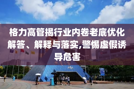 格力高管揭行業(yè)內(nèi)卷老底優(yōu)化解答、解釋與落實(shí),警惕虛假誘導(dǎo)危害