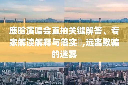 鹿晗演唱會(huì)直拍關(guān)鍵解答、專家解讀解釋與落實(shí)?,遠(yuǎn)離欺騙的迷霧