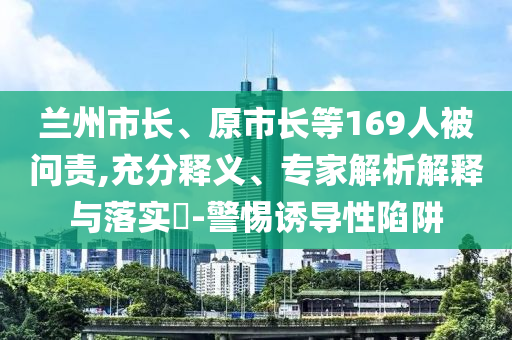 蘭州市長(zhǎng)、原市長(zhǎng)等169人被問(wèn)責(zé),充分釋義、專家解析解釋與落實(shí)?-警惕誘導(dǎo)性陷阱