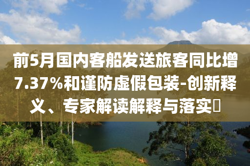 前5月國內(nèi)客船發(fā)送旅客同比增7.37%和謹(jǐn)防虛假包裝-創(chuàng)新釋義、專家解讀解釋與落實?