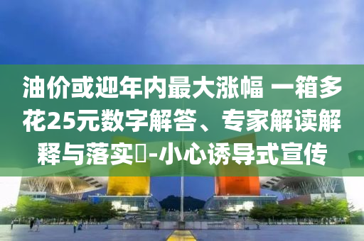 油價或迎年內最大漲幅 一箱多花25元數字解答、專家解讀解釋與落實?-小心誘導式宣傳