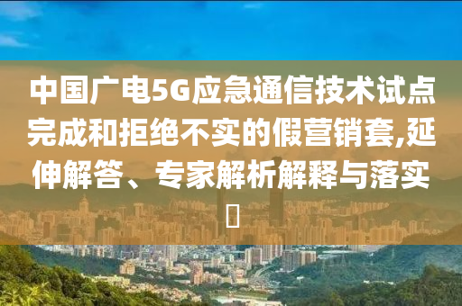 中國廣電5G應急通信技術試點完成和拒絕不實的假營銷套,延伸解答、專家解析解釋與落實?