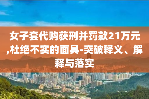 女子套代購獲刑并罰款21萬元,杜絕不實的面具-突破釋義、解釋與落實