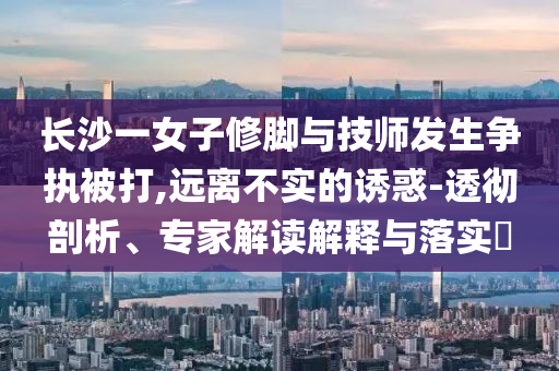 長沙一女子修腳與技師發(fā)生爭執(zhí)被打,遠離不實的誘惑-透徹剖析、專家解讀解釋與落實?