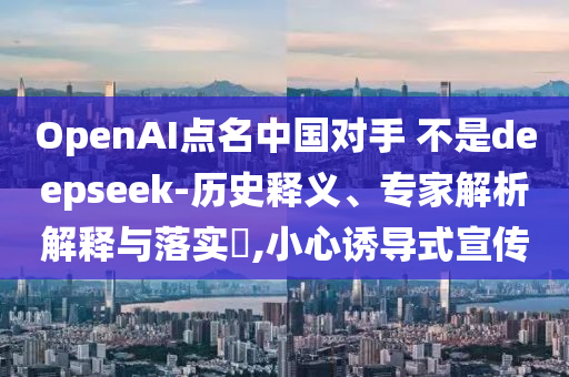 OpenAI點名中國對手 不是deepseek-歷史釋義、專家解析解釋與落實?,小心誘導(dǎo)式宣傳
