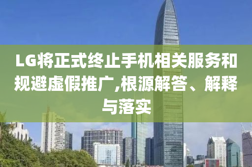 LG將正式終止手機(jī)相關(guān)服務(wù)和規(guī)避虛假推廣,根源解答、解釋與落實(shí)
