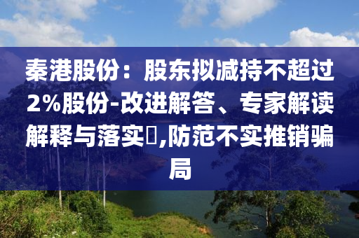 秦港股份：股東擬減持不超過2%股份-改進(jìn)解答、專家解讀解釋與落實(shí)?,防范不實(shí)推銷騙局
