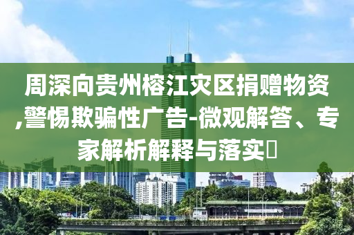 周深向貴州榕江災(zāi)區(qū)捐贈物資,警惕欺騙性廣告-微觀解答、專家解析解釋與落實?