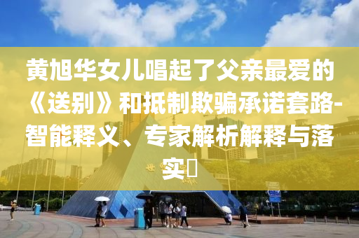 黃旭華女兒唱起了父親最愛的《送別》和抵制欺騙承諾套路-智能釋義、專家解析解釋與落實?