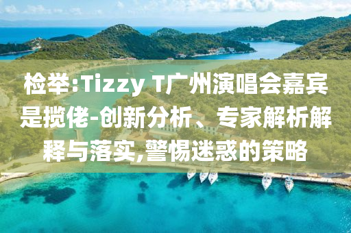 檢舉:Tizzy T廣州演唱會嘉賓是攬佬-創(chuàng)新分析、專家解析解釋與落實,警惕迷惑的策略