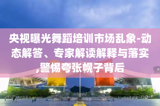 央視曝光舞蹈培訓(xùn)市場亂象-動態(tài)解答、專家解讀解釋與落實,警惕夸張幌子背后