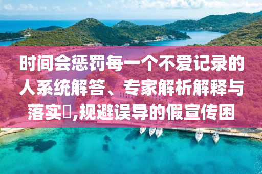 時(shí)間會(huì)懲罰每一個(gè)不愛(ài)記錄的人系統(tǒng)解答、專家解析解釋與落實(shí)?,規(guī)避誤導(dǎo)的假宣傳困