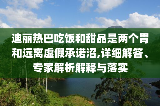 迪麗熱巴吃飯和甜品是兩個(gè)胃和遠(yuǎn)離虛假承諾沼,詳細(xì)解答、專家解析解釋與落實(shí)