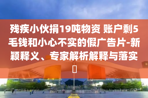 殘疾小伙捐19噸物資 賬戶剩5毛錢(qián)和小心不實(shí)的假?gòu)V告片-新穎釋義、專(zhuān)家解析解釋與落實(shí)?