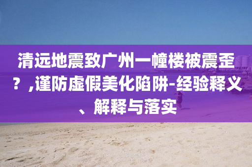 清遠(yuǎn)地震致廣州一幢樓被震歪？,謹(jǐn)防虛假美化陷阱-經(jīng)驗(yàn)釋義、解釋與落實(shí)