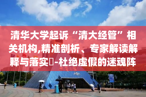 清華大學(xué)起訴“清大經(jīng)管”相關(guān)機(jī)構(gòu),精準(zhǔn)剖析、專家解讀解釋與落實(shí)?-杜絕虛假的迷魂陣