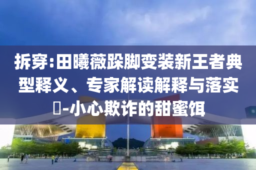 拆穿:田曦薇跺腳變裝新王者典型釋義、專家解讀解釋與落實(shí)?-小心欺詐的甜蜜餌