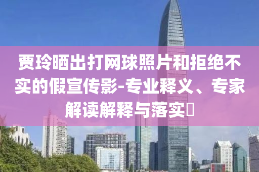 賈玲曬出打網(wǎng)球照片和拒絕不實(shí)的假宣傳影-專業(yè)釋義、專家解讀解釋與落實(shí)?