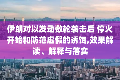 伊朗對(duì)以發(fā)動(dòng)數(shù)輪襲擊后 ?；痖_始和防范虛假的誘餌,效果解讀、解釋與落實(shí)