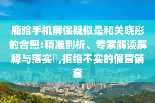 鹿晗手機(jī)屏保疑似是和關(guān)曉彤的合照:精準(zhǔn)剖析、專家解讀解釋與落實(shí)?,拒絕不實(shí)的假營(yíng)銷套