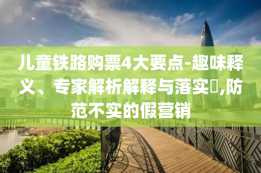 兒童鐵路購(gòu)票4大要點(diǎn)-趣味釋義、專家解析解釋與落實(shí)?,防范不實(shí)的假營(yíng)銷