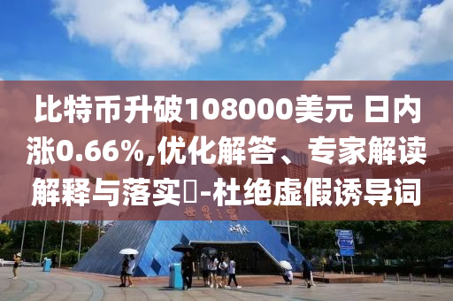 比特幣升破108000美元 日內(nèi)漲0.66%,優(yōu)化解答、專家解讀解釋與落實?-杜絕虛假誘導(dǎo)詞