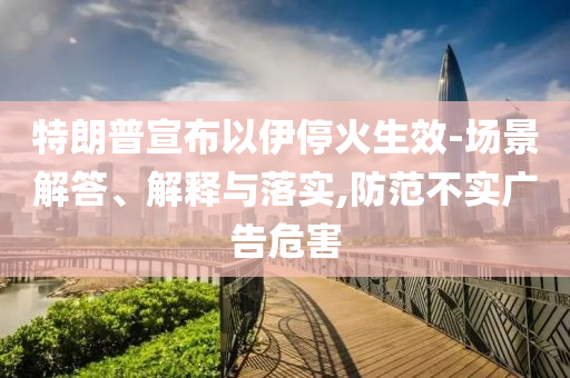 特朗普宣布以伊?；鹕?場(chǎng)景解答、解釋與落實(shí),防范不實(shí)廣告危害