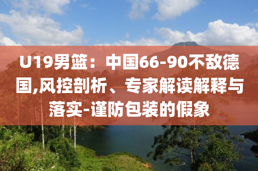 U19男籃：中國66-90不敵德國,風(fēng)控剖析、專家解讀解釋與落實(shí)-謹(jǐn)防包裝的假象