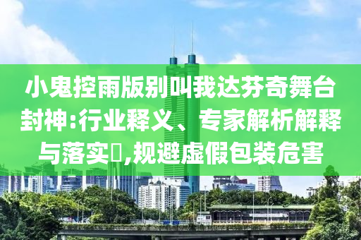小鬼控雨版別叫我達(dá)芬奇舞臺(tái)封神:行業(yè)釋義、專家解析解釋與落實(shí)?,規(guī)避虛假包裝危害