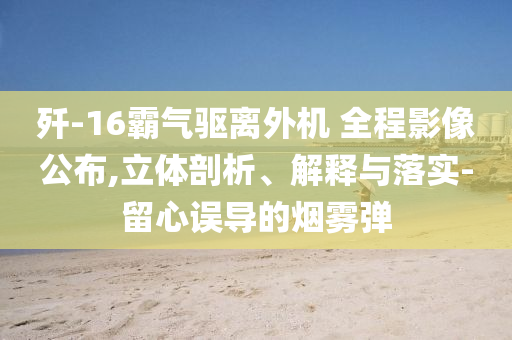 殲-16霸氣驅(qū)離外機(jī) 全程影像公布,立體剖析、解釋與落實(shí)-留心誤導(dǎo)的煙霧彈