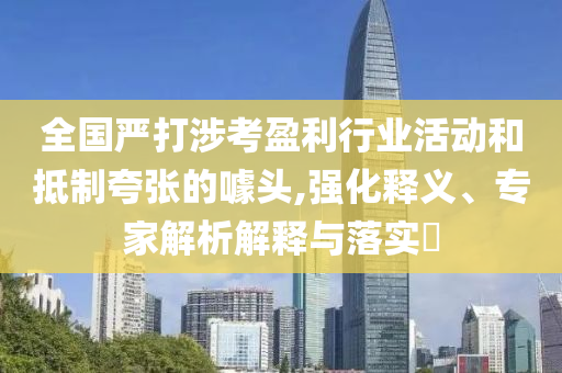 全國(guó)嚴(yán)打涉考盈利行業(yè)活動(dòng)和抵制夸張的噱頭,強(qiáng)化釋義、專家解析解釋與落實(shí)?