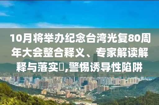 10月將舉辦紀(jì)念臺(tái)灣光復(fù)80周年大會(huì)整合釋義、專家解讀解釋與落實(shí)?,警惕誘導(dǎo)性陷阱