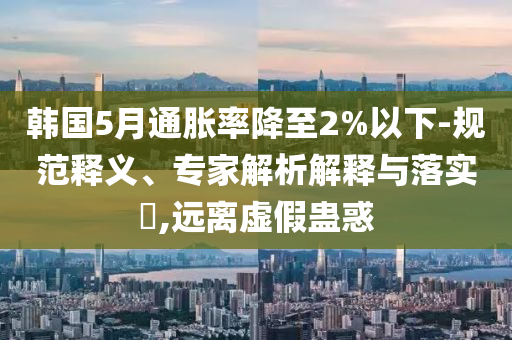 韓國5月通脹率降至2%以下-規(guī)范釋義、專家解析解釋與落實(shí)?,遠(yuǎn)離虛假蠱惑