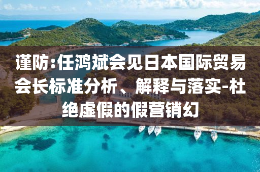 謹(jǐn)防:任鴻斌會(huì)見日本國際貿(mào)易會(huì)長標(biāo)準(zhǔn)分析、解釋與落實(shí)-杜絕虛假的假營銷幻