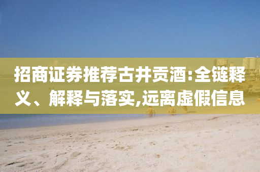 招商證券推薦古井貢酒:全鏈釋義、解釋與落實(shí),遠(yuǎn)離虛假信息