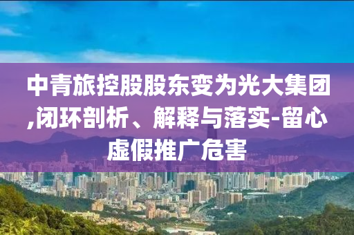 中青旅控股股東變?yōu)楣獯蠹瘓F(tuán),閉環(huán)剖析、解釋與落實(shí)-留心虛假推廣危害