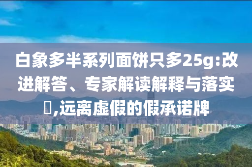 白象多半系列面餅只多25g:改進(jìn)解答、專家解讀解釋與落實(shí)?,遠(yuǎn)離虛假的假承諾牌